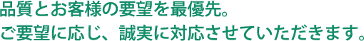 品質とお客様の要望を最優先。ご要望に応じ、誠実に対応させていただきます。