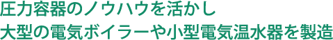 圧力容器のノウハウを活かし大型の電気ボイラーや小型電気温水器を製造